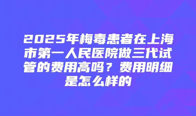 2025年梅毒患者在上海市第一人民医院做三代试管的费用高吗?费用明细是怎么样的