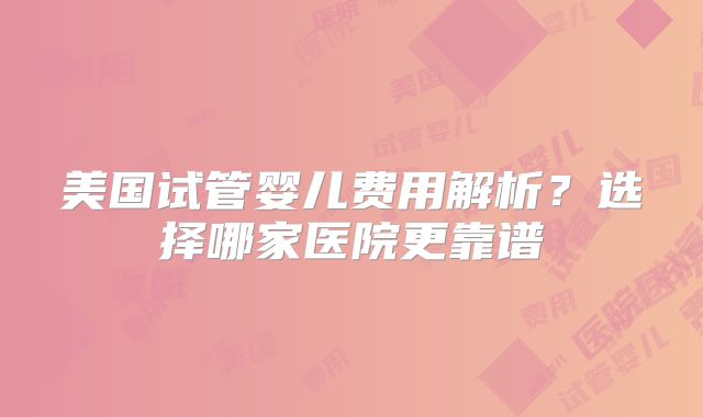 美国试管婴儿费用解析？选择哪家医院更靠谱