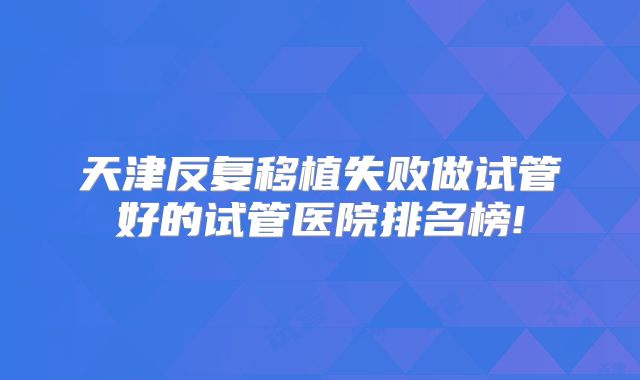 天津反复移植失败做试管好的试管医院排名榜!