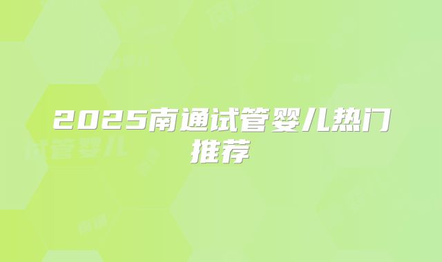 2025南通试管婴儿热门推荐