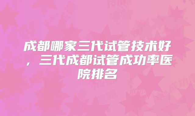 成都哪家三代试管技术好,三代成都试管成功率医院排名