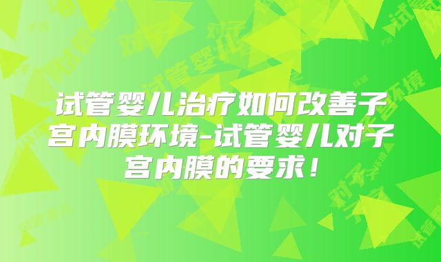 试管婴儿治疗如何改善子宫内膜环境-试管婴儿对子宫内膜的要求！