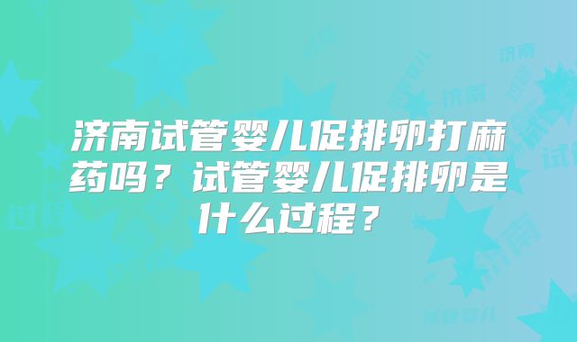济南试管婴儿促排卵打麻药吗？试管婴儿促排卵是什么过程？