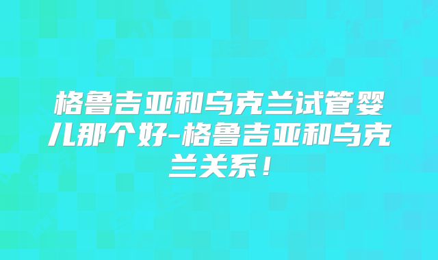 格鲁吉亚和乌克兰试管婴儿那个好-格鲁吉亚和乌克兰关系!
