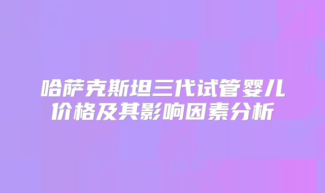 哈萨克斯坦三代试管婴儿价格及其影响因素分析