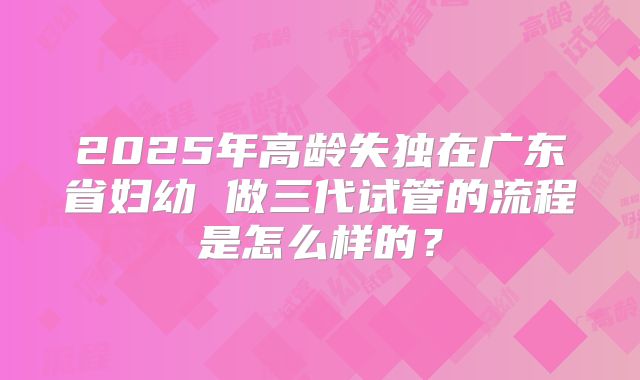 2025年高龄失独在广东省妇幼 做三代试管的流程是怎么样的?