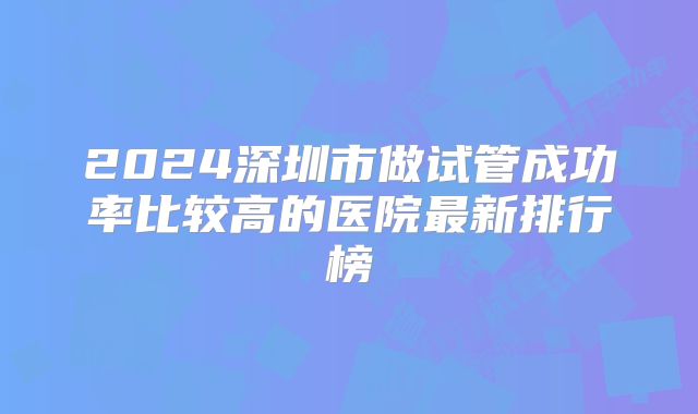 2024深圳市做试管成功率比较高的医院最新排行榜