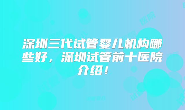深圳三代试管婴儿机构哪些好,深圳试管前十医院介绍!