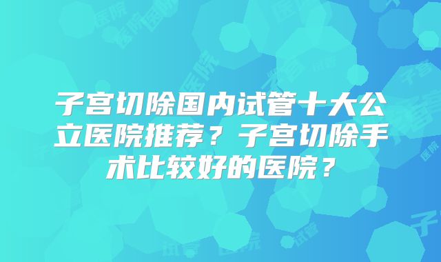 子宫切除国内试管十大公立医院推荐?子宫切除手术比较好的医院?
