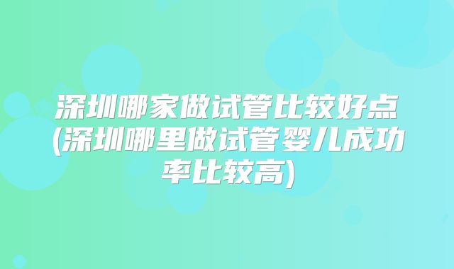 深圳哪家做试管比较好点(深圳哪里做试管婴儿成功率比较高)