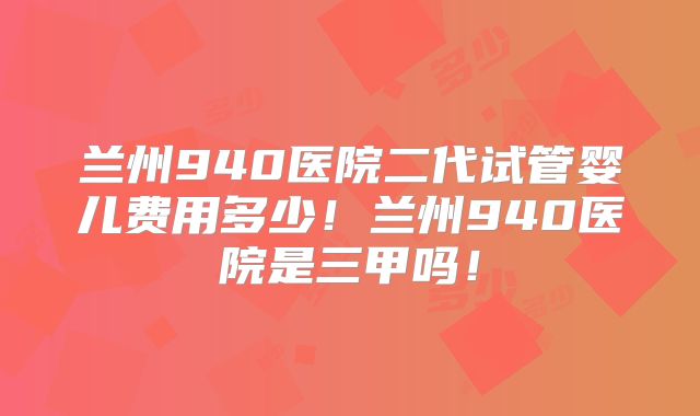 兰州940医院二代试管婴儿费用多少！兰州940医院是三甲吗！
