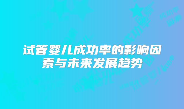 试管婴儿成功率的影响因素与未来发展趋势