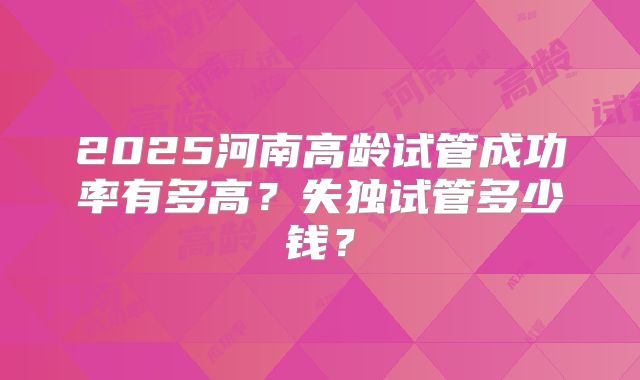 2025河南高龄试管成功率有多高？失独试管多少钱？