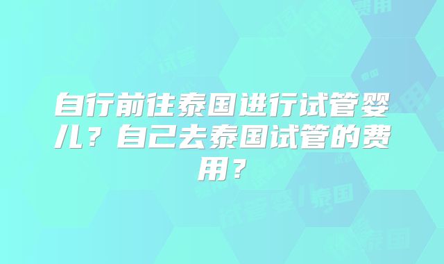自行前往泰国进行试管婴儿?自己去泰国试管的费用?