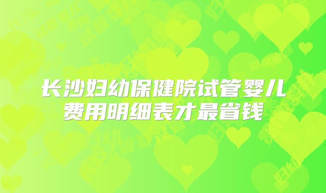 长沙妇幼保健院试管婴儿费用明细表才最省钱