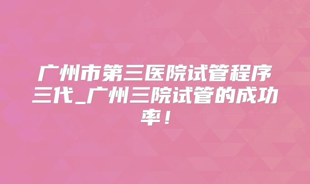 广州市第三医院试管程序三代_广州三院试管的成功率!
