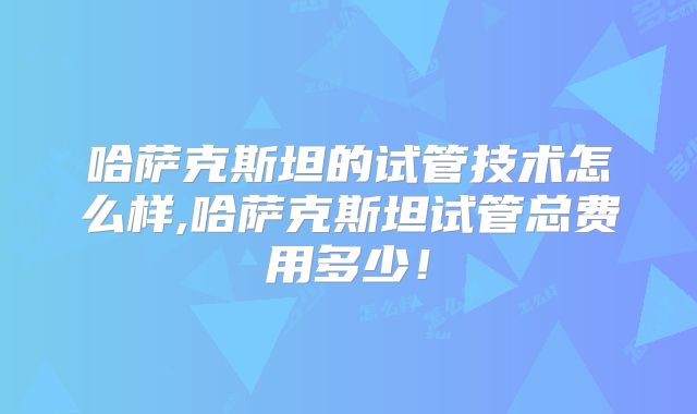 哈萨克斯坦的试管技术怎么样,哈萨克斯坦试管总费用多少！