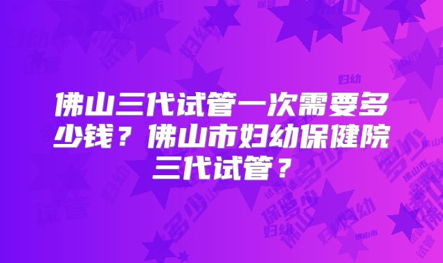佛山三代试管一次需要多少钱？佛山市妇幼保健院三代试管？