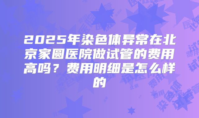 2025年染色体异常在北京家圆医院做试管的费用高吗?费用明细是怎么样的