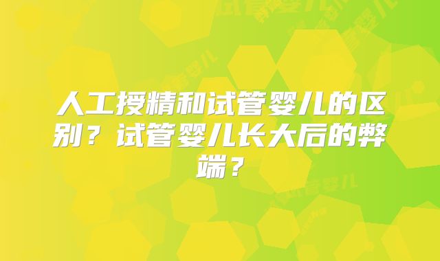 人工授精和试管婴儿的区别？试管婴儿长大后的弊端？