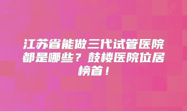 江苏省能做三代试管医院都是哪些？鼓楼医院位居榜首！