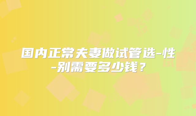 国内正常夫妻做试管选-性-别需要多少钱？