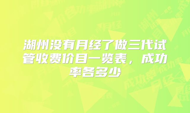 湖州没有月经了做三代试管收费价目一览表,成功率各多少