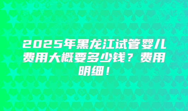 2025年黑龙江试管婴儿费用大概要多少钱？费用明细！