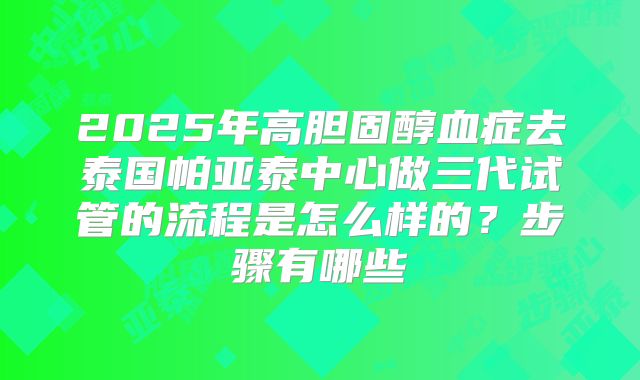 2025年高胆固醇血症去泰国帕亚泰中心做三代试管的流程是怎么样的?步骤有哪些