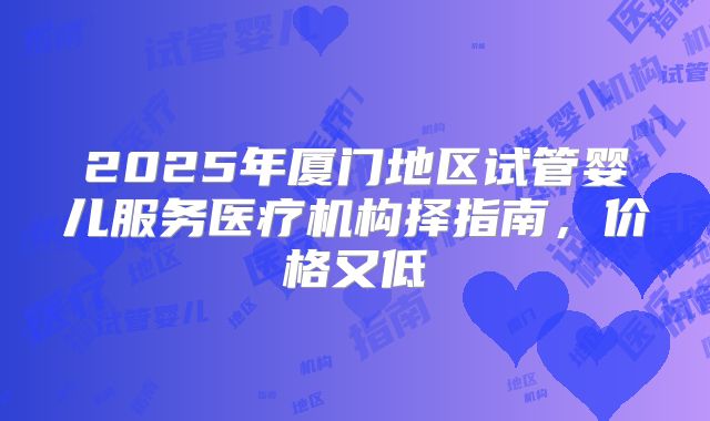 2025年厦门地区试管婴儿服务医疗机构择指南，价格又低
