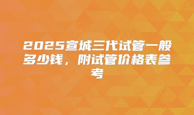 2025宣城三代试管一般多少钱，附试管价格表参考