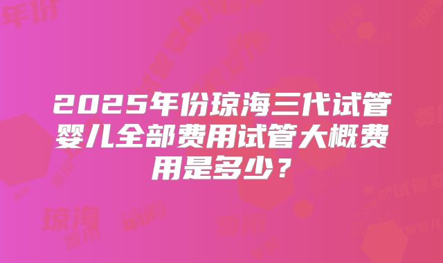 2025年份琼海三代试管婴儿全部费用试管大概费用是多少？