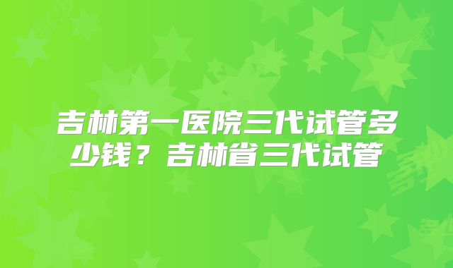 吉林第一医院三代试管多少钱?吉林省三代试管