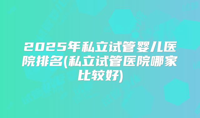 2025年私立试管婴儿医院排名(私立试管医院哪家比较好)
