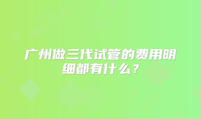 广州做三代试管的费用明细都有什么？