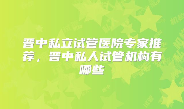晋中私立试管医院专家推荐,晋中私人试管机构有哪些