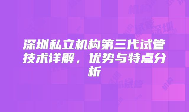 深圳私立机构第三代试管技术详解，优势与特点分析