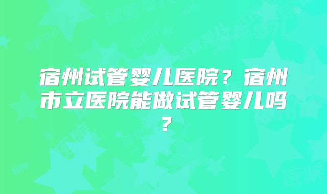 宿州试管婴儿医院?宿州市立医院能做试管婴儿吗?