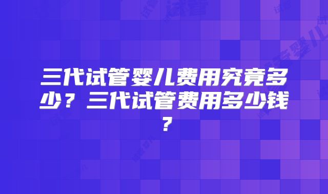 三代试管婴儿费用究竟多少?三代试管费用多少钱?