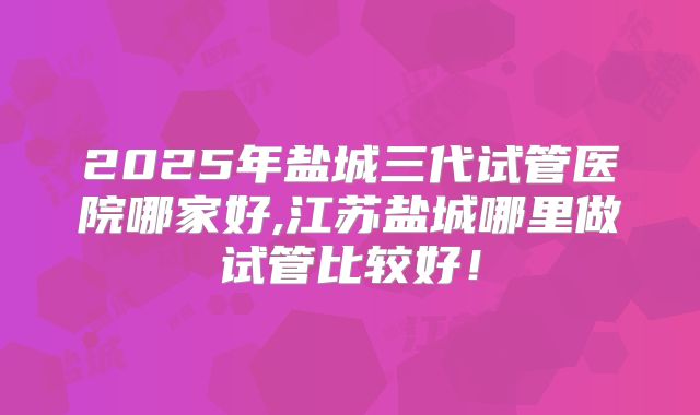 2025年盐城三代试管医院哪家好,江苏盐城哪里做试管比较好！