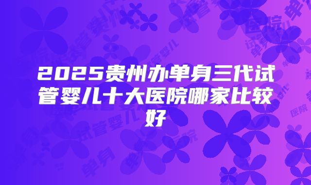 2025贵州办单身三代试管婴儿十大医院哪家比较好