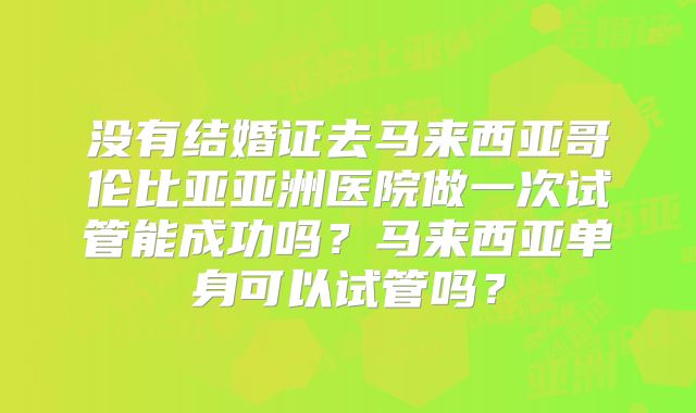没有结婚证去马来西亚哥伦比亚亚洲医院做一次试管能成功吗?马来西亚单身可以试管吗?