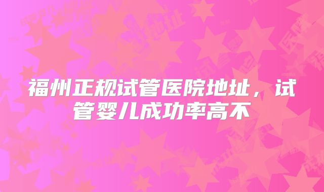 福州正规试管医院地址，试管婴儿成功率高不