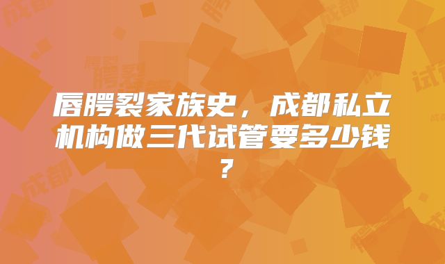 唇腭裂家族史，成都私立机构做三代试管要多少钱？