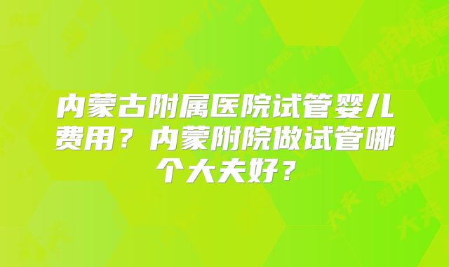 内蒙古附属医院试管婴儿费用？内蒙附院做试管哪个大夫好？