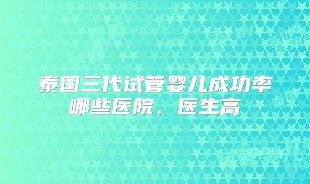 泰国三代试管婴儿成功率哪些医院、医生高