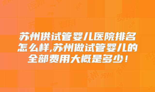 苏州供试管婴儿医院排名怎么样,苏州做试管婴儿的全部费用大概是多少！