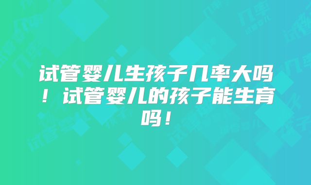 试管婴儿生孩子几率大吗！试管婴儿的孩子能生育吗！