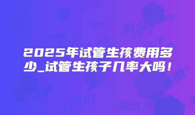 2025年试管生孩费用多少_试管生孩子几率大吗！