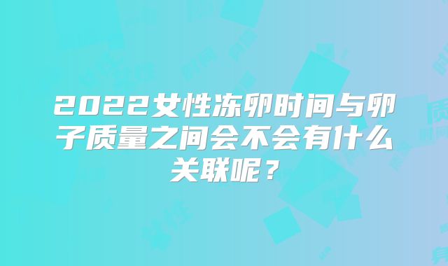 2022女性冻卵时间与卵子质量之间会不会有什么关联呢？